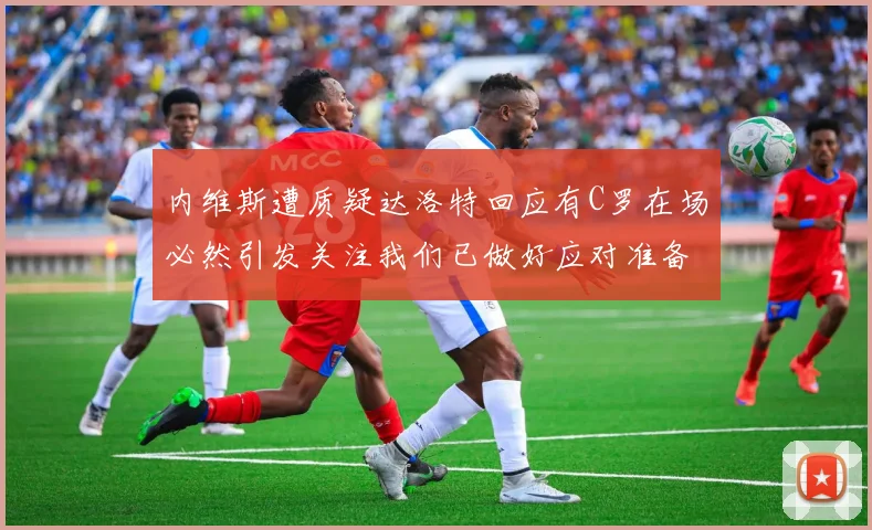 内维斯遭质疑达洛特回应有C罗在场必然引发关注我们已做好应对准备