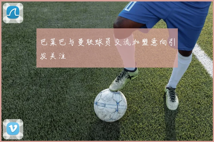 巴莱巴与曼联球员交流加盟意向引发关注