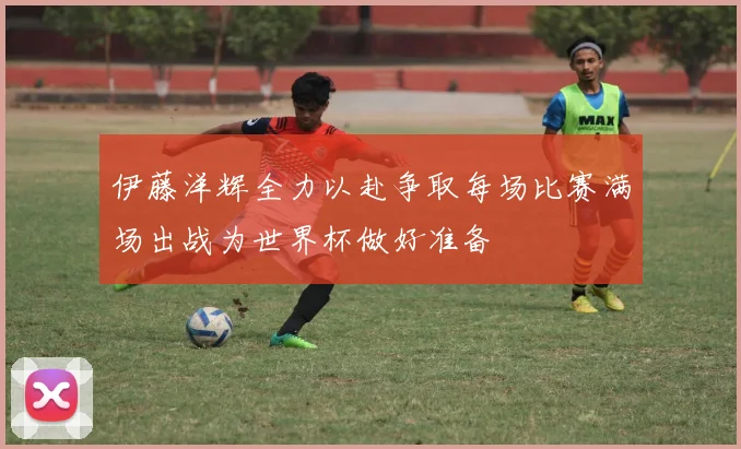 伊藤洋辉全力以赴争取每场比赛满场出战为世界杯做好准备