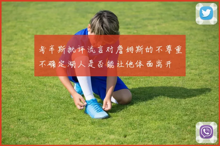 考辛斯批评流言对詹姆斯的不尊重不确定湖人是否能让他体面离开