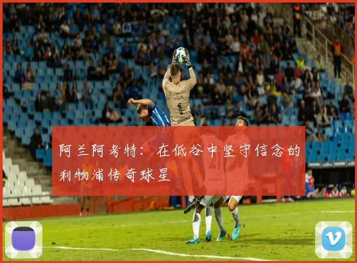 阿兰阿考特：在低谷中坚守信念的利物浦传奇球星
