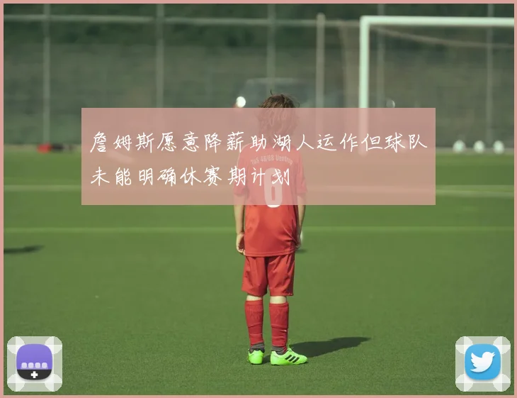 詹姆斯愿意降薪助湖人运作但球队未能明确休赛期计划