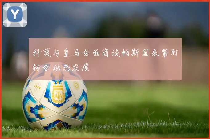 科莫与皇马会面商谈帕斯国米紧盯转会动态发展