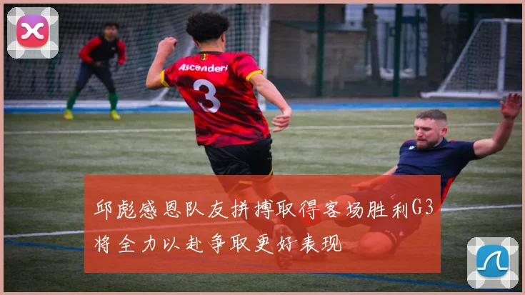 邱彪感恩队友拼搏取得客场胜利G3将全力以赴争取更好表现