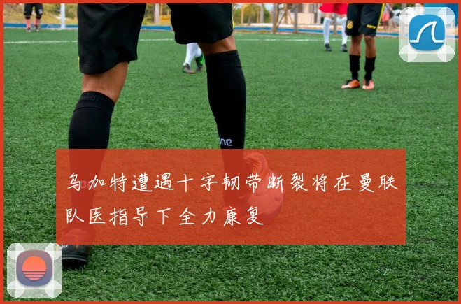 乌加特遭遇十字韧带断裂将在曼联队医指导下全力康复