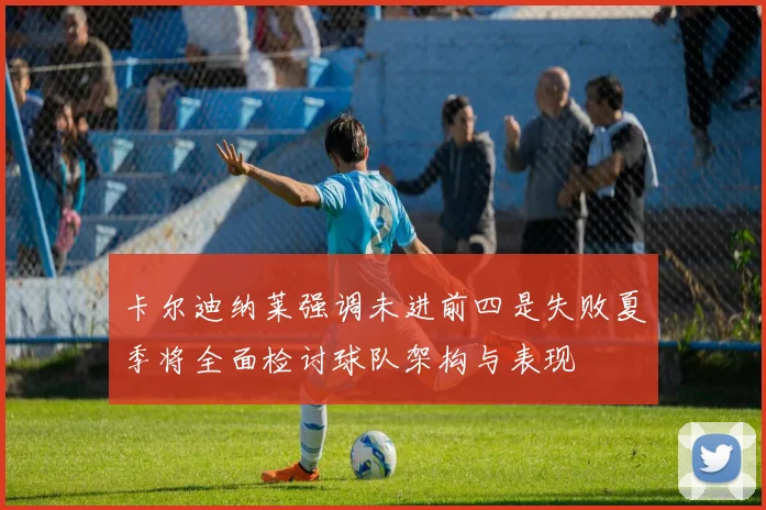 卡尔迪纳莱强调未进前四是失败夏季将全面检讨球队架构与表现
