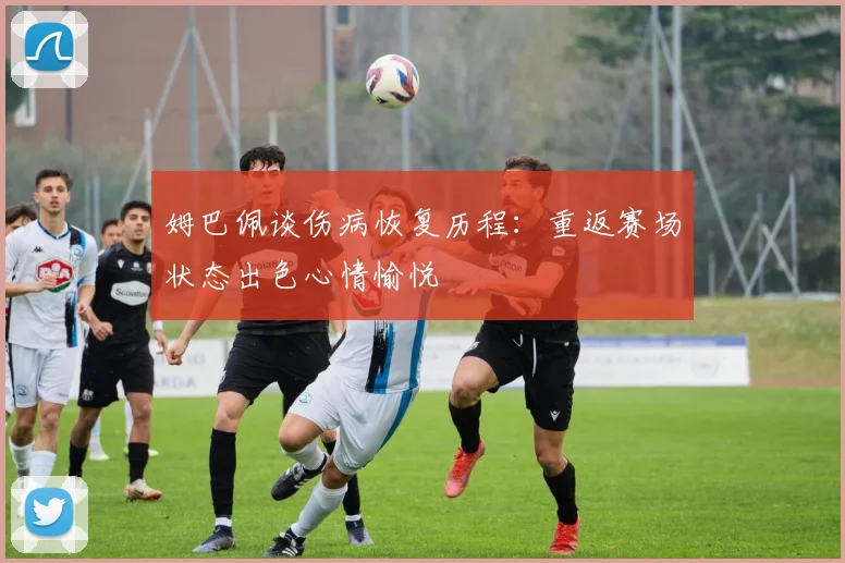 姆巴佩谈伤病恢复历程：重返赛场状态出色心情愉悦