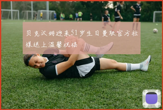 贝克汉姆迎来51岁生日曼联官方社媒送上温馨祝福