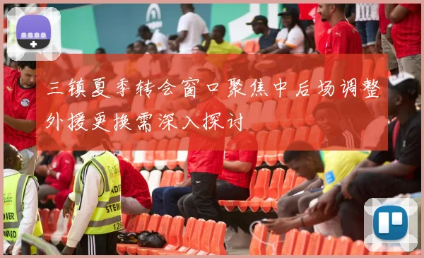 三镇夏季转会窗口聚焦中后场调整外援更换需深入探讨