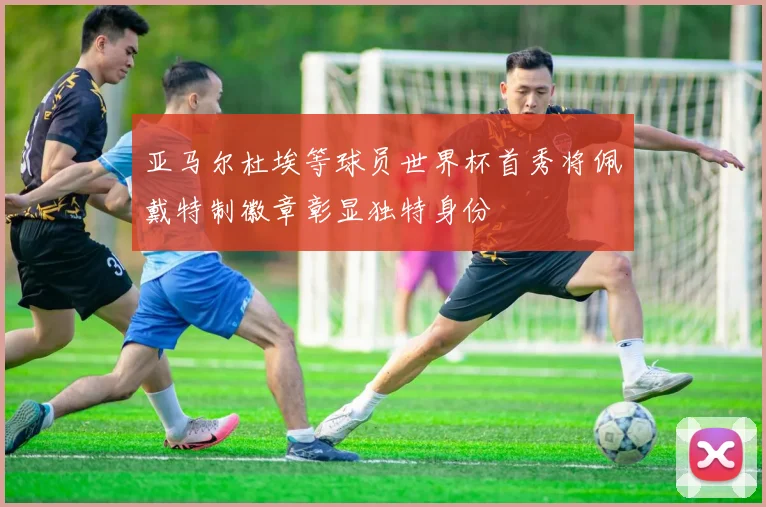 亚马尔杜埃等球员世界杯首秀将佩戴特制徽章彰显独特身份