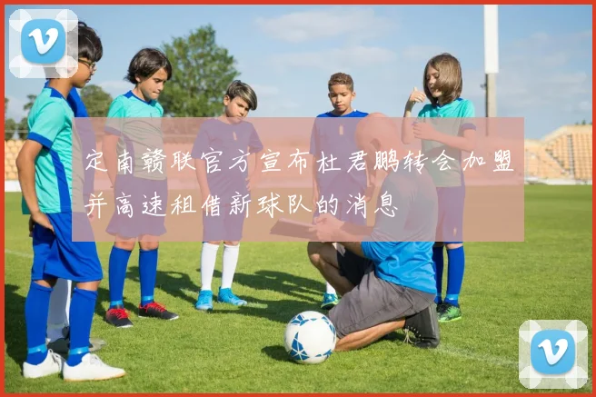 定南赣联官方宣布杜君鹏转会加盟并高速租借新球队的消息