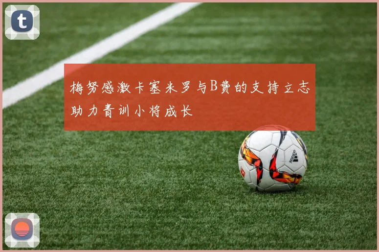 梅努感激卡塞米罗与B费的支持立志助力青训小将成长