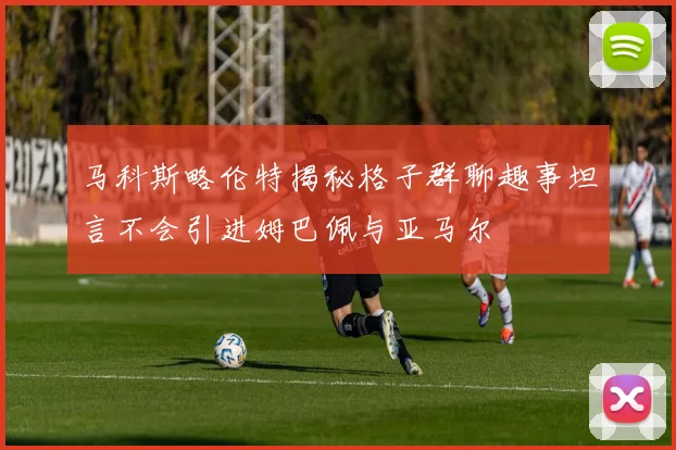 马科斯略伦特揭秘格子群聊趣事坦言不会引进姆巴佩与亚马尔