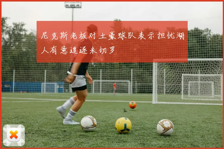 尼克斯老板对土豪球队表示担忧湖人有意追逐米切罗