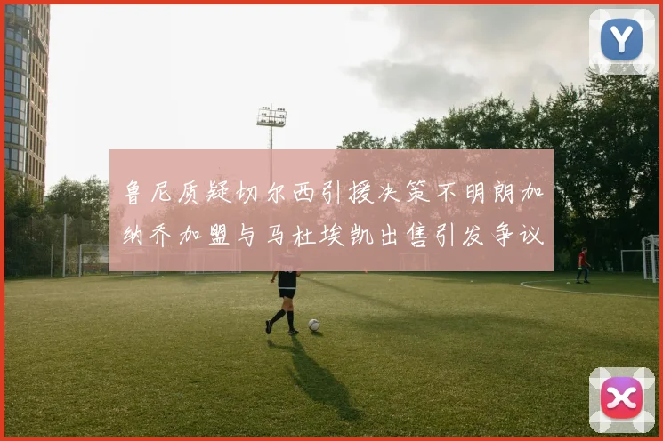鲁尼质疑切尔西引援决策不明朗加纳乔加盟与马杜埃凯出售引发争议