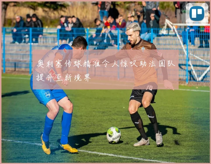 奥利塞传球精准令人惊叹助法国队提升至新境界