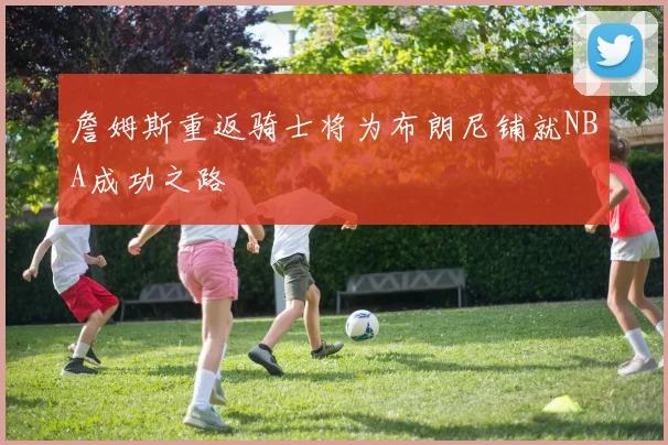 詹姆斯重返骑士将为布朗尼铺就NBA成功之路