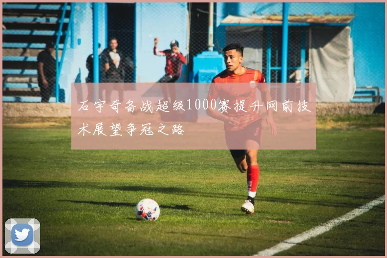 石宇奇备战超级1000赛提升网前技术展望争冠之路